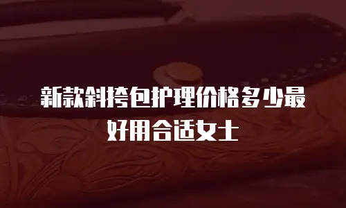新款斜挎包护理价格多少最好用合适女士
