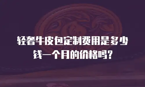 轻奢牛皮包定制费用是多少钱一个月的价格吗？