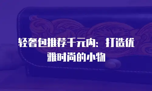 轻奢包推荐千元内：打造优雅时尚的小物