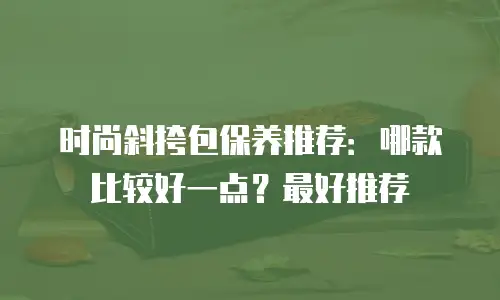 时尚斜挎包保养推荐：哪款比较好一点？最好推荐