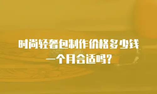 时尚轻奢包制作价格多少钱一个月合适吗？