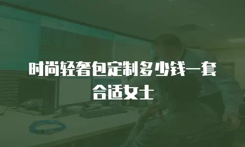 时尚轻奢包定制多少钱一套合适女士