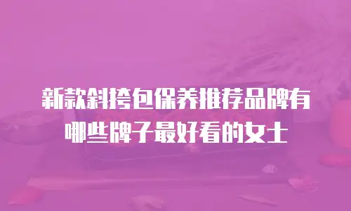 新款斜挎包保养推荐品牌有哪些牌子最好看的女士
