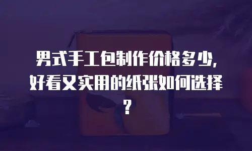 男式手工包制作价格多少，好看又实用的纸张如何选择？