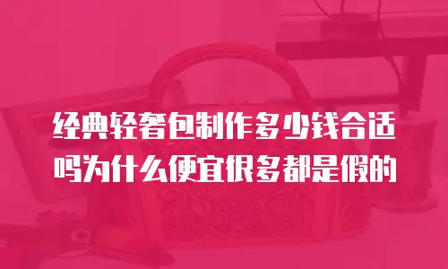 经典轻奢包制作多少钱合适吗为什么便宜很多都是假的