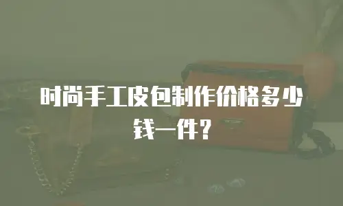 时尚手工皮包制作价格多少钱一件？