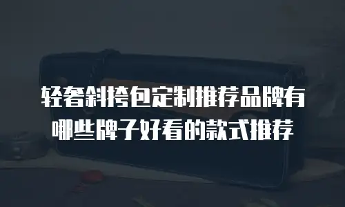 轻奢斜挎包定制推荐品牌有哪些牌子好看的款式推荐