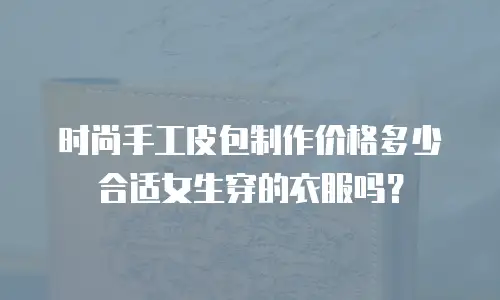 时尚手工皮包制作价格多少合适女生穿的衣服吗？