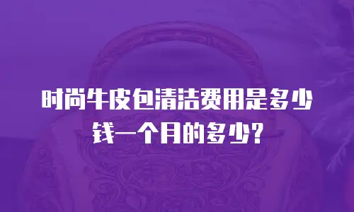 时尚牛皮包清洁费用是多少钱一个月的多少？