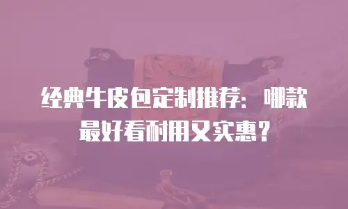 经典牛皮包定制推荐：哪款最好看耐用又实惠？