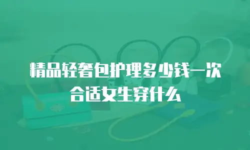 精品轻奢包护理多少钱一次合适女生穿什么