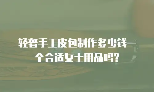 轻奢手工皮包制作多少钱一个合适女士用品吗？