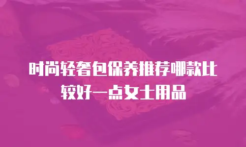 时尚轻奢包保养推荐哪款比较好一点女士用品