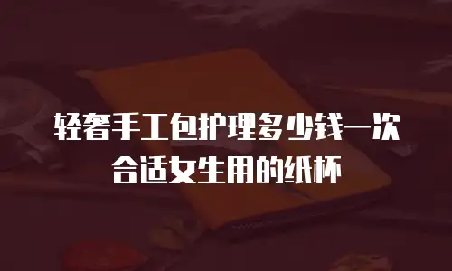 轻奢手工包护理多少钱一次合适女生用的纸杯