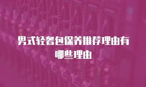 男式轻奢包保养推荐理由有哪些理由