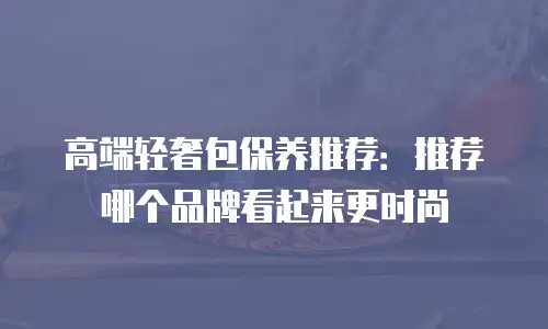 高端轻奢包保养推荐：推荐哪个品牌看起来更时尚
