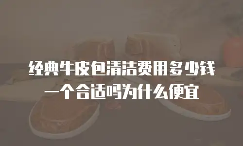 经典牛皮包清洁费用多少钱一个合适吗为什么便宜