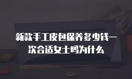 新款手工皮包保养多少钱一次合适女士吗为什么