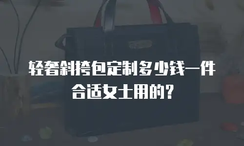 轻奢斜挎包定制多少钱一件合适女士用的？