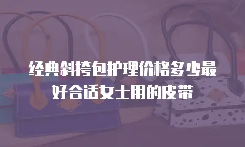 经典斜挎包护理价格多少最好合适女士用的皮带