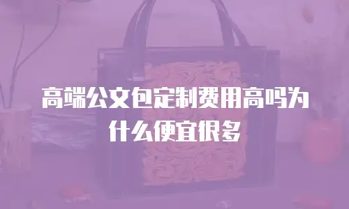 高端公文包定制费用高吗为什么便宜很多