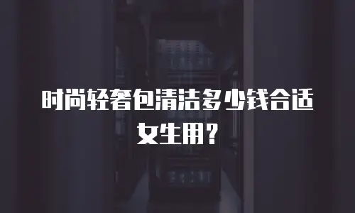 时尚轻奢包清洁多少钱合适女生用？