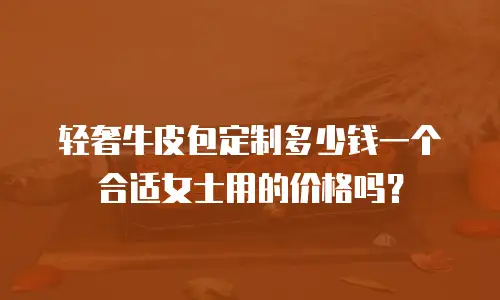 轻奢牛皮包定制多少钱一个合适女士用的价格吗？