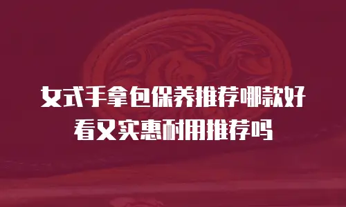 女式手拿包保养推荐哪款好看又实惠耐用推荐吗