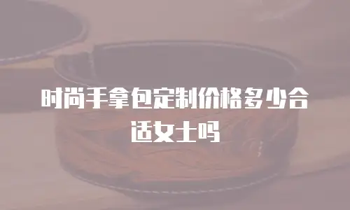 时尚手拿包定制价格多少合适女士吗