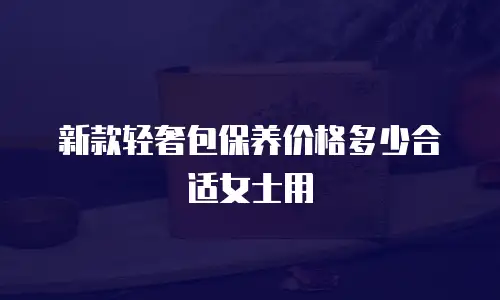 新款轻奢包保养价格多少合适女士用