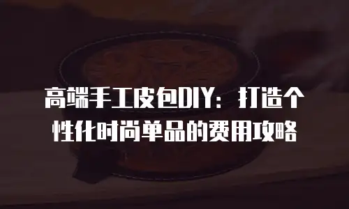 高端手工皮包DIY：打造个性化时尚单品的费用攻略