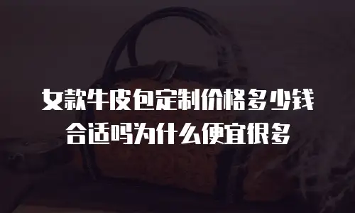 女款牛皮包定制价格多少钱合适吗为什么便宜很多