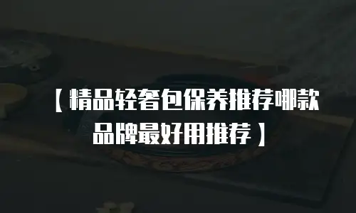 【精品轻奢包保养推荐哪款品牌最好用推荐】