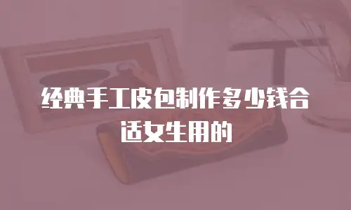 经典手工皮包制作多少钱合适女生用的