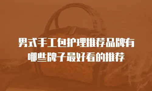 男式手工包护理推荐品牌有哪些牌子最好看的推荐