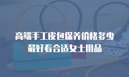 高端手工皮包保养价格多少最好看合适女士用品