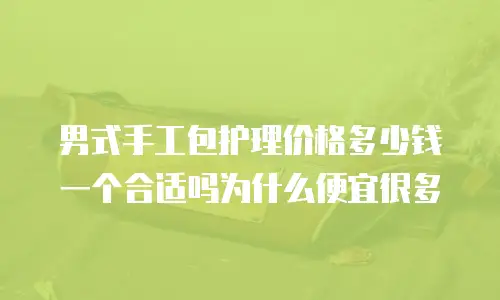 男式手工包护理价格多少钱一个合适吗为什么便宜很多