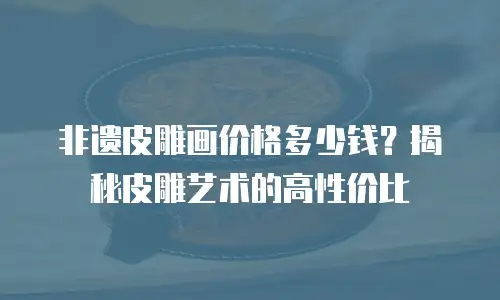非遗皮雕画价格多少钱？揭秘皮雕艺术的高性价比