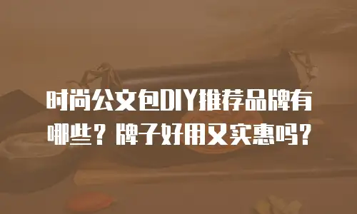 时尚公文包DIY推荐品牌有哪些？牌子好用又实惠吗？