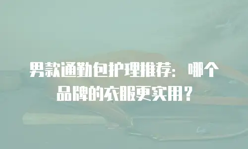 男款通勤包护理推荐：哪个品牌的衣服更实用？