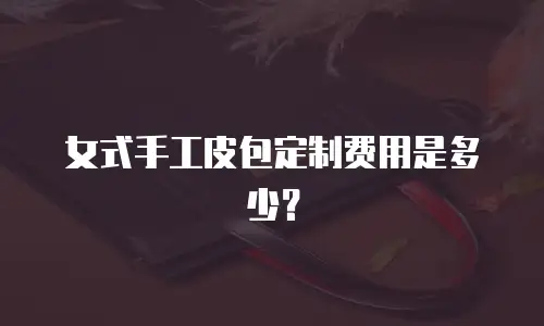 女式手工皮包定制费用是多少？