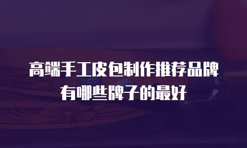 高端手工皮包制作推荐品牌有哪些牌子的最好