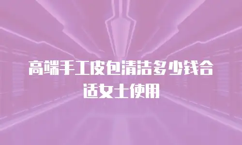 高端手工皮包清洁多少钱合适女士使用