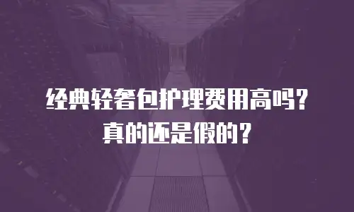 经典轻奢包护理费用高吗？真的还是假的？