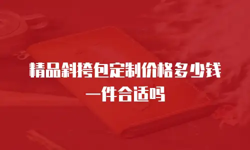 精品斜挎包定制价格多少钱一件合适吗