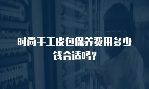 时尚手工皮包保养费用多少钱合适吗？
