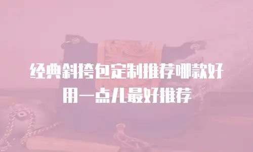 经典斜挎包定制推荐哪款好用一点儿最好推荐