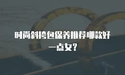 时尚斜挎包保养推荐哪款好一点女？