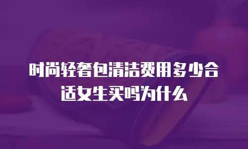 时尚轻奢包清洁费用多少合适女生买吗为什么