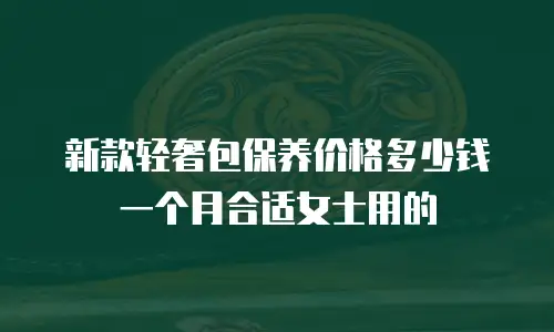 新款轻奢包保养价格多少钱一个月合适女士用的